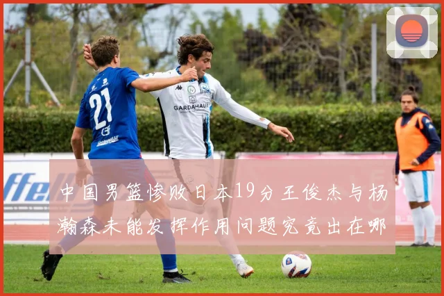 中国男篮惨败日本19分王俊杰与杨瀚森未能发挥作用问题究竟出在哪儿