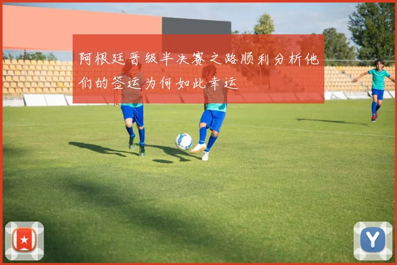 阿根廷晋级半决赛之路顺利分析他们的签运为何如此幸运