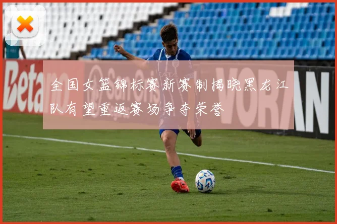 全国女篮锦标赛新赛制揭晓黑龙江队有望重返赛场争夺荣誉