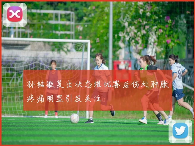 孙铭徽复出状态堪忧赛后伤处肿胀疼痛明显引发关注