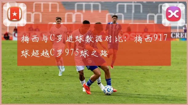 梅西与C罗进球数据对比：梅西917球超越C罗975球之路