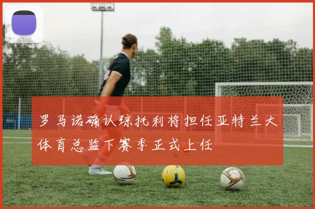 罗马诺确认琼托利将担任亚特兰大体育总监下赛季正式上任