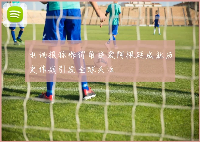 电讯报称佛得角逆袭阿根廷成就历史伟战引发全球关注