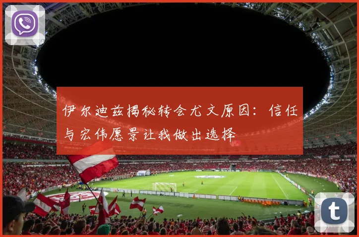 伊尔迪兹揭秘转会尤文原因：信任与宏伟愿景让我做出选择