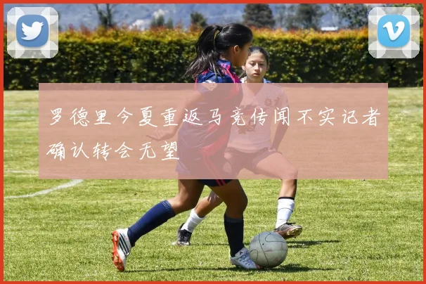 罗德里今夏重返马竞传闻不实记者确认转会无望