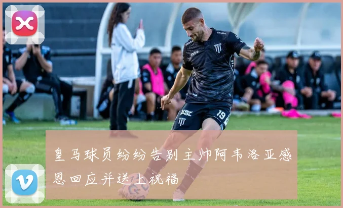 皇马球员纷纷告别主帅阿韦洛亚感恩回应并送上祝福