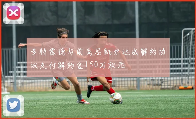 多特蒙德与前高层凯尔达成解约协议支付解约金150万欧元