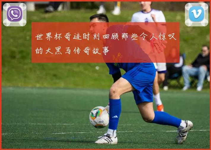 世界杯奇迹时刻回顾那些令人惊叹的大黑马传奇故事
