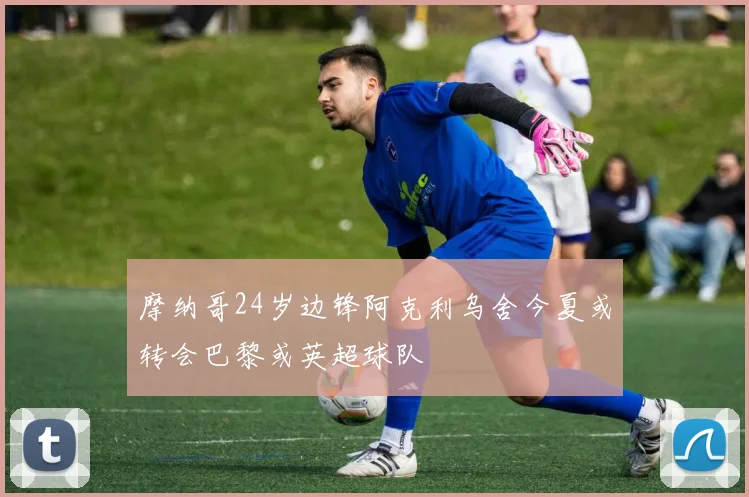 摩纳哥24岁边锋阿克利乌舍今夏或转会巴黎或英超球队