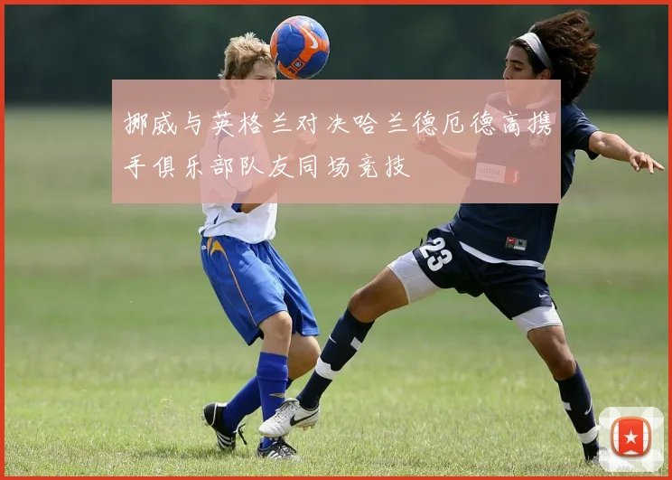 挪威与英格兰对决哈兰德厄德高携手俱乐部队友同场竞技