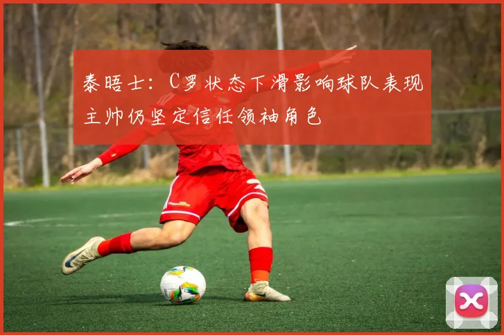 泰晤士：C罗状态下滑影响球队表现主帅仍坚定信任领袖角色