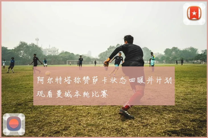 阿尔特塔称赞萨卡状态回暖并计划观看曼城本轮比赛