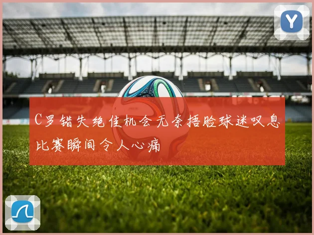 C罗错失绝佳机会无奈捂脸球迷叹息比赛瞬间令人心痛