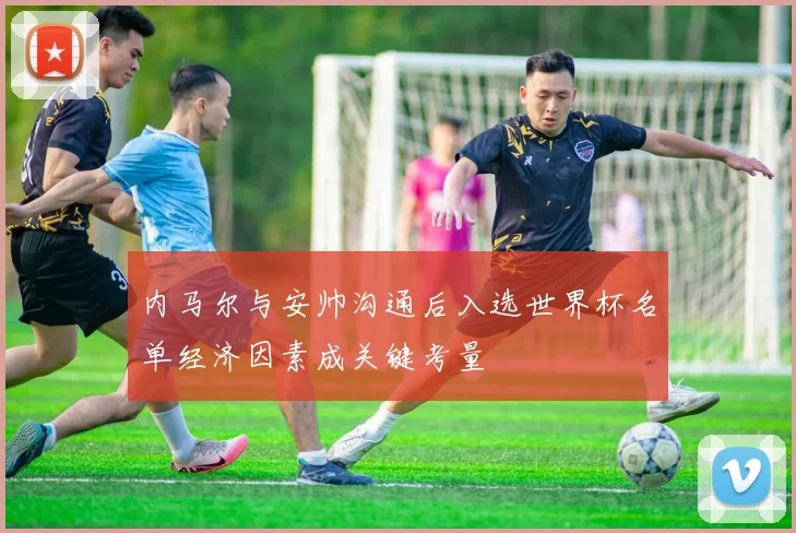 内马尔与安帅沟通后入选世界杯名单经济因素成关键考量