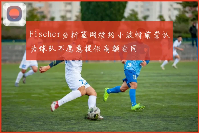 Fischer分析篮网续约小波特前景认为球队不愿意提供高额合同