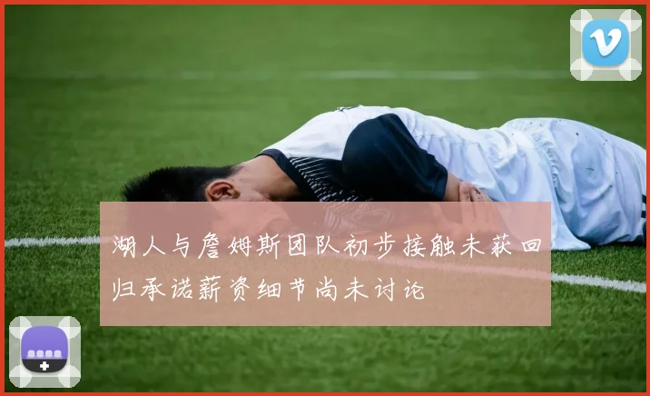 湖人与詹姆斯团队初步接触未获回归承诺薪资细节尚未讨论