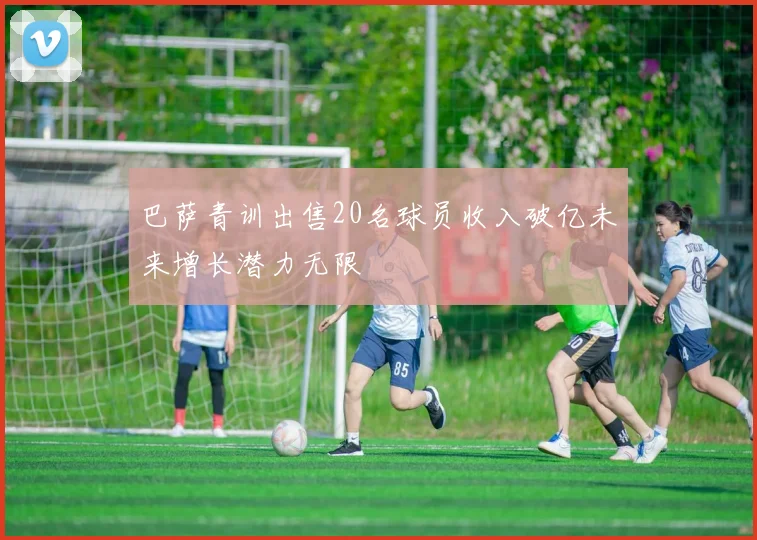 巴萨青训出售20名球员收入破亿未来增长潜力无限