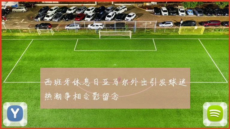 西班牙休息日亚马尔外出引发球迷热潮争相合影留念
