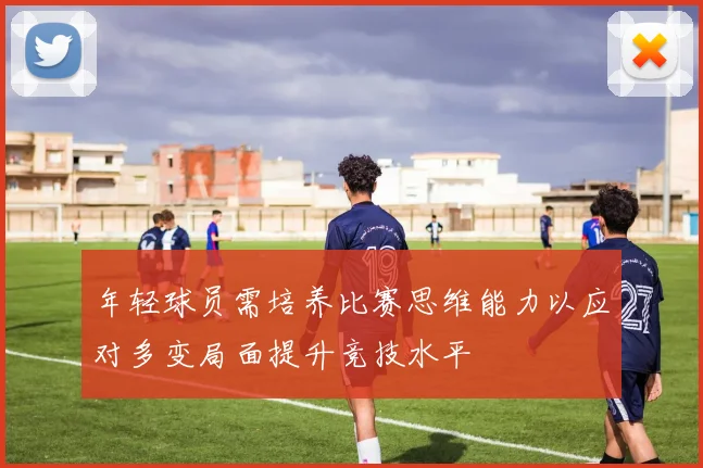 年轻球员需培养比赛思维能力以应对多变局面提升竞技水平