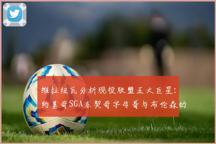 维拉纽瓦分析现役联盟五大巨星：约基奇SGA东契奇字母哥与布伦森的表现与影响
