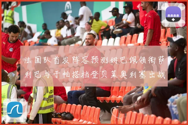 法国队首发阵容预测姆巴佩领衔萨利巴与于帕搭档登贝莱奥利塞出战