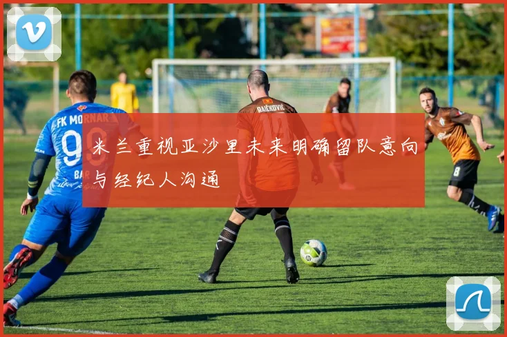 米兰重视亚沙里未来明确留队意向与经纪人沟通