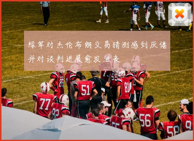 绿军对杰伦布朗交易猜测感到厌倦并对谈判进展愈发沮丧