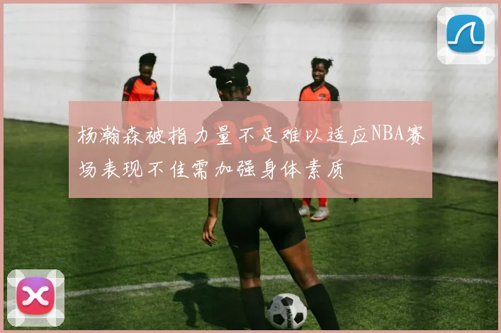 杨瀚森被指力量不足难以适应NBA赛场表现不佳需加强身体素质