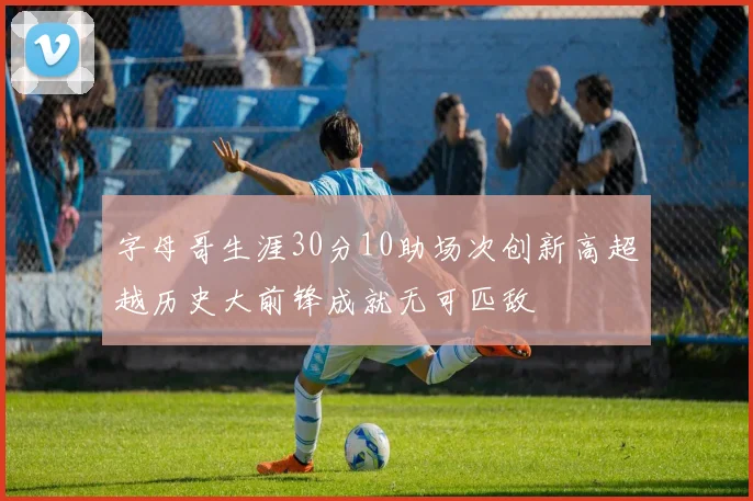 字母哥生涯30分10助场次创新高超越历史大前锋成就无可匹敌