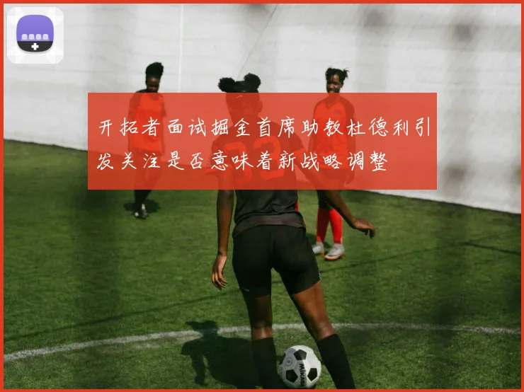 开拓者面试掘金首席助教杜德利引发关注是否意味着新战略调整