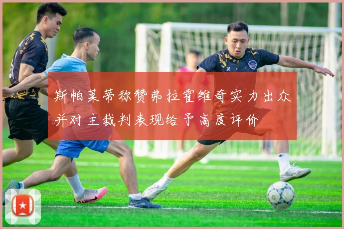 斯帕莱蒂称赞弗拉霍维奇实力出众并对主裁判表现给予高度评价
