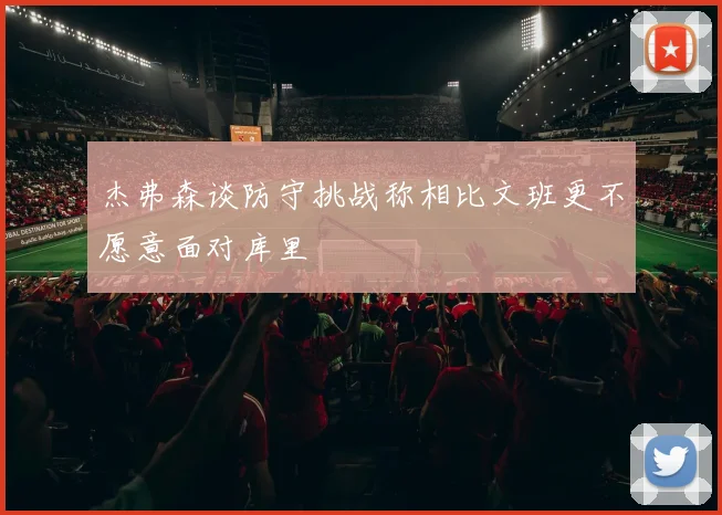 杰弗森谈防守挑战称相比文班更不愿意面对库里