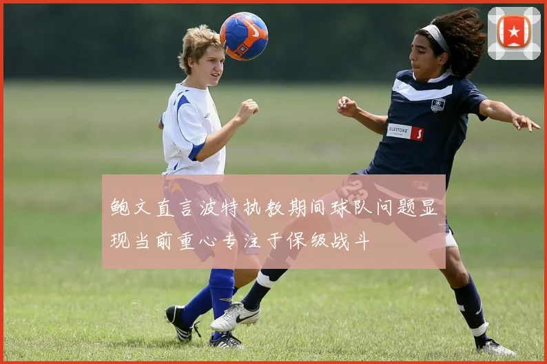 鲍文直言波特执教期间球队问题显现当前重心专注于保级战斗