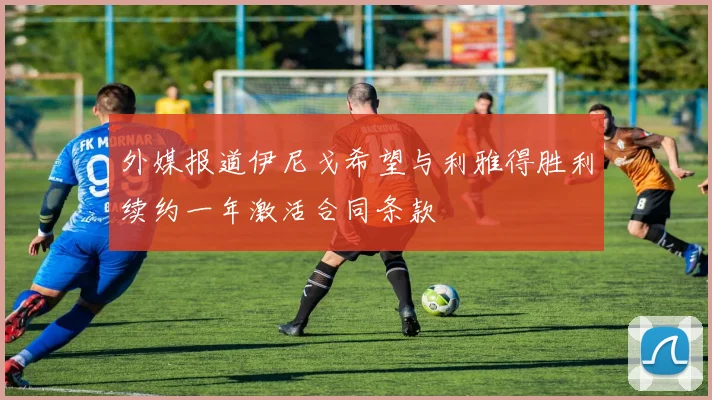 外媒报道伊尼戈希望与利雅得胜利续约一年激活合同条款