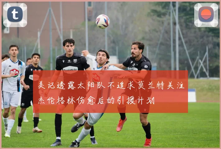 美记透露太阳队不追求莫兰特关注杰伦格林伤愈后的引援计划