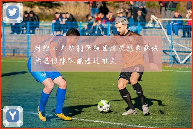 列维心系热刺保级困境深感煎熬依然坚信球队能渡过难关